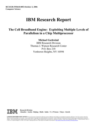 RC24128 (W0610-005) October 2, 2006
Computer Science
IBM Research Report
The Cell Broadband Engine: Exploiting Multiple Levels of
Parallelism in a Chip Multiprocessor
Michael Gschwind
IBM Research Division
Thomas J. Watson Research Center
P.O. Box 218
Yorktown Heights, NY 10598
Research Division
Almaden - Austin - Beijing - Haifa - India - T. J. Watson - Tokyo - Zurich
LIMITED DISTRIBUTION NOTICE: This report has been submitted for publication outside of IBM and will probably be copyrighted if accepted for publication. It has been issued as a Research
Report for early dissemination of its contents. In view of the transfer of copyright to the outside publisher, its distribution outside of IBM prior to publication should be limited to peer communications and specific
requests. After outside publication, requests should be filled only by reprints or legally obtained copies of the article (e.g., payment of royalties). Copies may be requested from IBM T. J. Watson Research Center , P.
O. Box 218, Yorktown Heights, NY 10598 USA (email: reports@us.ibm.com). Some reports are available on the internet at http://domino.watson.ibm.com/library/CyberDig.nsf/home .
 
