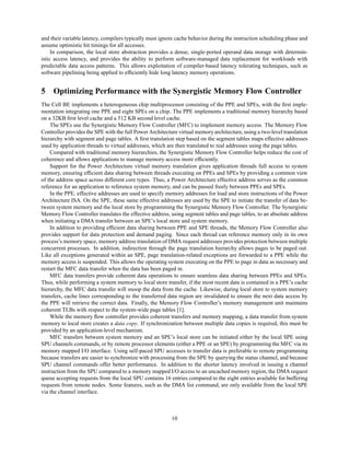 and their variable latency, compilers typically must ignore cache behavior during the instruction scheduling phase and
assume optimistic hit timings for all accesses.
In comparison, the local store abstraction provides a dense, single-ported operand data storage with determin-
istic access latency, and provides the ability to perform software-managed data replacement for workloads with
predictable data access patterns. This allows exploitation of compiler-based latency tolerating techniques, such as
software pipelining being applied to efficiently hide long latency memory operations.
5 Optimizing Performance with the Synergistic Memory Flow Controller
The Cell BE implements a heterogeneous chip multiprocessor consisting of the PPE and SPEs, with the first imple-
mentation integrating one PPE and eight SPEs on a chip. The PPE implements a traditional memory hierarchy based
on a 32KB first level cache and a 512 KB second level cache.
The SPEs use the Synergistic Memory Flow Controller (MFC) to implement memory access. The Memory Flow
Controller provides the SPE with the full Power Architecture virtual memory architecture, using a two-level translation
hierarchy with segment and page tables. A first translation step based on the segment tables maps effective addresses
used by application threads to virtual addresses, which are then translated to real addresses using the page tables.
Compared with traditional memory hierarchies, the Synergistic Memory Flow Controller helps reduce the cost of
coherence and allows applications to manage memory access more efficiently.
Support for the Power Architecture virtual memory translation gives application threads full access to system
memory, ensuring efficient data sharing between threads executing on PPEs and SPEs by providing a common view
of the address space across different core types. Thus, a Power Architecture effective address serves as the common
reference for an application to reference system memory, and can be passed freely between PPEs and SPEs.
In the PPE, effective addresses are used to specify memory addresses for load and store instructions of the Power
Architecture ISA. On the SPE, these same effective addresses are used by the SPE to initiate the transfer of data be-
tween system memory and the local store by programming the Synergistic Memory Flow Controller. The Synergistic
Memory Flow Controller translates the effective address, using segment tables and page tables, to an absolute address
when initiating a DMA transfer between an SPE’s local store and system memory.
In addition to providing efficient data sharing between PPE and SPE threads, the Memory Flow Controller also
provides support for data protection and demand paging. Since each thread can reference memory only in its own
process’s memory space, memory address translation of DMA request addresses provides protection between multiple
concurrent processes. In addition, indirection through the page translation hierarchy allows pages to be paged out.
Like all exceptions generated within an SPE, page translation-related exceptions are forwarded to a PPE while the
memory access is suspended. This allows the operating system executing on the PPE to page in data as necessary and
restart the MFC data transfer when the data has been paged in.
MFC data transfers provide coherent data operations to ensure seamless data sharing between PPEs and SPEs.
Thus, while performing a system memory to local store transfer, if the most recent data is contained in a PPE’s cache
hierarchy, the MFC data transfer will snoop the data from the cache. Likewise, during local store to system memory
transfers, cache lines corresponding to the transferred data region are invalidated to ensure the next data access by
the PPE will retrieve the correct data. Finally, the Memory Flow Controller’s memory management unit maintains
coherent TLBs with respect to the system-wide page tables [1].
While the memory flow controller provides coherent transfers and memory mapping, a data transfer from system
memory to local store creates a data copy. If synchronization between multiple data copies is required, this must be
provided by an application-level mechanism.
MFC transfers between system memory and an SPE’s local store can be initiated either by the local SPE using
SPU channels commands, or by remote processor elements (either a PPE or an SPE) by programming the MFC via its
memory mapped I/O interface. Using self-paced SPU accesses to transfer data is preferable to remote programming
because transfers are easier to synchronize with processing from the SPE by querying the status channel, and because
SPU channel commands offer better performance. In addition to the shorter latency involved in issuing a channel
instruction from the SPU compared to a memory mapped I/O access to an uncached memory region, the DMA request
queue accepting requests from the local SPU contains 16 entries compared to the eight entries available for buffering
requests from remote nodes. Some features, such as the DMA list command, are only available from the local SPE
via the channel interface.
10
 