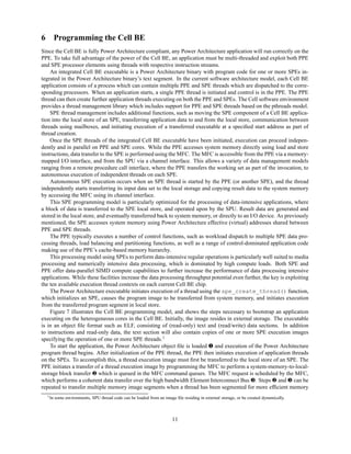 6 Programming the Cell BE
Since the Cell BE is fully Power Architecture compliant, any Power Architecture application will run correctly on the
PPE. To take full advantage of the power of the Cell BE, an application must be multi-threaded and exploit both PPE
and SPE processor elements using threads with respective instruction streams.
An integrated Cell BE executable is a Power Architecture binary with program code for one or more SPEs in-
tegrated in the Power Architecture binary’s text segment. In the current software architecture model, each Cell BE
application consists of a process which can contain multiple PPE and SPE threads which are dispatched to the corre-
sponding processors. When an application starts, a single PPE thread is initiated and control is in the PPE. The PPE
thread can then create further application threads executing on both the PPE and SPEs. The Cell software environment
provides a thread management library which includes support for PPE and SPE threads based on the pthreads model.
SPE thread management includes additional functions, such as moving the SPE component of a Cell BE applica-
tion into the local store of an SPE, transferring application data to and from the local store, communication between
threads using mailboxes, and initiating execution of a transferred executable at a specified start address as part of
thread creation.
Once the SPE threads of the integrated Cell BE executable have been initiated, execution can proceed indepen-
dently and in parallel on PPE and SPE cores. While the PPE accesses system memory directly using load and store
instructions, data transfer to the SPE is performed using the MFC. The MFC is accessible from the PPE via a memory-
mapped I/O interface, and from the SPU via a channel interface. This allows a variety of data management models
ranging from a remote procedure call interface, where the PPE transfers the working set as part of the invocation, to
autonomous execution of independent threads on each SPE.
Autonomous SPE execution occurs when an SPE thread is started by the PPE (or another SPE), and the thread
independently starts transferring its input data set to the local storage and copying result data to the system memory
by accessing the MFC using its channel interface.
This SPE programming model is particularly optimized for the processing of data-intensive applications, where
a block of data is transferred to the SPE local store, and operated upon by the SPU. Result data are generated and
stored in the local store, and eventually transferred back to system memory, or directly to an I/O device. As previously
mentioned, the SPE accesses system memory using Power Architecture effective (virtual) addresses shared between
PPE and SPE threads.
The PPE typically executes a number of control functions, such as workload dispatch to multiple SPE data pro-
cessing threads, load balancing and partitioning functions, as well as a range of control-dominated application code
making use of the PPE’s cache-based memory hierarchy.
This processing model using SPEs to perform data-intensive regular operations is particularly well suited to media
processing and numerically intensive data processing, which is dominated by high compute loads. Both SPE and
PPE offer data-parallel SIMD compute capabilities to further increase the performance of data processing intensive
applications. While these facilities increase the data processing throughput potential even further, the key is exploiting
the ten available execution thread contexts on each current Cell BE chip.
The Power Architecture executable initiates execution of a thread using the spe_create_thread() function,
which initializes an SPE, causes the program image to be transferred from system memory, and initiates execution
from the transferred program segment in local store.
Figure 7 illustrates the Cell BE programming model, and shows the steps necessary to bootstrap an application
executing on the heterogeneous cores in the Cell BE. Initially, the image resides in external storage. The executable
is in an object file format such as ELF, consisting of (read-only) text and (read/write) data sections. In addition
to instructions and read-only data, the text section will also contain copies of one or more SPE execution images
specifying the operation of one or more SPE threads.1
To start the application, the Power Architecture object file is loaded ❶ and execution of the Power Architecture
program thread begins. After initialization of the PPE thread, the PPE then initiates execution of application threads
on the SPEs. To accomplish this, a thread execution image must first be transferred to the local store of an SPE. The
PPE initiates a transfer of a thread execution image by programming the MFC to perform a system-memory-to-local-
storage block transfer ❷ which is queued in the MFC command queues. The MFC request is scheduled by the MFC,
which performs a coherent data transfer over the high bandwidth Element Interconnect Bus ❸. Steps ❷ and ❸ can be
repeated to transfer multiple memory image segments when a thread has been segmented for more efficient memory
1In some environments, SPU thread code can be loaded from an image file residing in external storage, or be created dynamically.
11
 