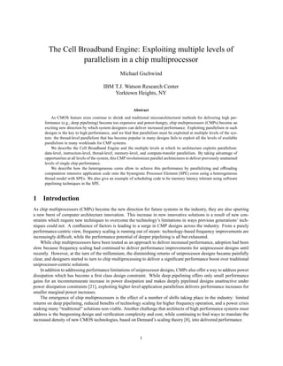 The Cell Broadband Engine: Exploiting multiple levels of
parallelism in a chip multiprocessor
Michael Gschwind
IBM T.J. Watson Research Center
Yorktown Heights, NY
Abstract
As CMOS feature sizes continue to shrink and traditional microarchitectural methods for delivering high per-
formance (e.g., deep pipelining) become too expensive and power-hungry, chip multiprocessors (CMPs) become an
exciting new direction by which system designers can deliver increased performance. Exploiting parallelism in such
designs is the key to high performance, and we find that parallelism must be exploited at multiple levels of the sys-
tem: the thread-level parallelism that has become popular in many designs fails to exploit all the levels of available
parallelism in many workloads for CMP systems.
We describe the Cell Broadband Engine and the multiple levels at which its architecture exploits parallelism:
data-level, instruction-level, thread-level, memory-level, and compute-transfer parallelism. By taking advantage of
opportunities at all levels of the system, this CMP revolutionizes parallel architectures to deliver previously unattained
levels of single chip performance.
We describe how the heterogeneous cores allow to achieve this performance by parallelizing and offloading
computation intensive application code onto the Synergistic Processor Element (SPE) cores using a heterogeneous
thread model with SPEs. We also give an example of scheduling code to be memory latency tolerant using software
pipelining techniques in the SPE.
1 Introduction
As chip multiprocessors (CMPs) become the new direction for future systems in the industry, they are also spurring
a new burst of computer architecture innovation. This increase in new innovative solutions is a result of new con-
straints which require new techniques to overcome the technology’s limitations in ways previous generations’ tech-
niques could not. A confluence of factors is leading to a surge in CMP designs across the industry. From a purely
performance-centric view, frequency scaling is running out of steam: technology-based frequency improvements are
increasingly difficult, while the performance potential of deeper pipelining is all but exhausted.
While chip multiprocessors have been touted as an approach to deliver increased performance, adoption had been
slow because frequency scaling had continued to deliver performance improvements for uniprocessor designs until
recently. However, at the turn of the millennium, the diminishing returns of uniprocessor designs became painfully
clear, and designers started to turn to chip multiprocessing to deliver a significant performance boost over traditional
uniprocessor-centric solutions.
In addition to addressing performance limitations of uniprocessor designs, CMPs also offer a way to address power
dissipation which has become a first class design constraint. While deep pipelining offers only small performance
gains for an incommensurate increase in power dissipation and makes deeply pipelined designs unattractive under
power dissipation constraints [21], exploiting higher-level application parallelism delivers performance increases for
smaller marginal power increases.
The emergence of chip multiprocessors is the effect of a number of shifts taking place in the industry: limited
returns on deep pipelining, reduced benefits of technology scaling for higher frequency operation, and a power crisis
making many “traditional” solutions non-viable. Another challenge that architects of high performance systems must
address is the burgeoning design and verification complexity and cost, while continuing to find ways to translate the
increased density of new CMOS technologies, based on Dennard’s scaling theory [8], into delivered performance.
1
 