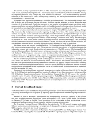 The situation in many ways mirrors the dawn of RISC architectures, and it may be useful to draw the parallels.
Then, as now, technological change was rife. The emerging large scale integration production enabled the building
of competitive processors using a single chip, with massive cost reductions. Alas, the new technology presented
constraints in the form of device count, limiting design complexity and making streamlined new architectures –
microprocessors – a preferred class.
At the same time, pipelined designs showed a significant performance benefit. With the limited CAD tools avail-
able for design and verification at the time, this gave a significant practical advantage to simpler designs that were
tractable with the available tools. Finally, the emergence of new compiler technologies helping to marshal the perfor-
mance potential using instruction scheduling to exploit pipelined designs and performing register allocation to handle
the increasingly severe disparity between memory and processor performance rounded out the picture.
Then, as now, innovation in the industry was reaching new heights. Where RISC marked the beginning of single
chip processors, chip multiprocessors mark the beginning of single chip systems. This increase in new innovative
solutions is a response to new constraints invalidating the established solutions, giving new technologies an oppor-
tunity to overcome the incumbent technology’s advantages. When the ground rules change, high optimization often
means that established technologies cannot respond to new challenges. Innovation starts slowly, but captures pub-
lic perception in a short, sudden instant when the technology limitations become overbearing [5]. Thus, while chip
multiprocessors have conceptually been discussed for over a decade, they have now become the most promising and
widely adopted solution to deliver increasing system performance across a wide range of applications.
We discuss several new concepts introduced with the Cell Broadband Engine (Cell BE), such as heterogeneous
chip multiprocessing using accelerator cores. The accelerator cores offer a new degree of parallelism by supporting
independent compute and transfer threads within each accelerator core. The SPE cores are fully integrated into the
system architecture and share the virtual memory architecture, exception architecture, and other key system features
with the Power Architecture core which serves as the foundation of the Cell Broadband Engine Architecture. The
accelerator cores can be programmed using a variety of programming models ranging from a traditional function
accelerator based on an RPC model to functional processing pipelines of several accelerator cores.
We also describe new programming models for heterogeneous cores based on a heterogeneous threading model
which allows SPE threads to execute autonomously within a process space. SPE threads can independently fetch
their data from system memory by issuing DMA transfer commands. By applying compiler-based latency tolerating
techniques such as software pipelining to memory latencies, and by exploiting the parallelism between decoupled
execution and system memory access, applications can be accelerated beyond the exploitation of the parallelism
provided between the SPE cores.
This paper is structured as follows: In section 2, we give an overview the architecture of the Cell BE. We describe
how the Cell BE exploits application parallelism in section 3, and describe how the system memory architecture of the
Cell BE facilitates the exploitation of memory-level parallelism. We describe the Cell SPE memory flow controller
in detail in section 5. Section 6 describes programming models for the Cell BE, and describes program initialization
for integerated execution in the Cell BE. Section 7 describes SPE programming and the heterogeneous multithreaded
programming model. We discuss system architecture issues for chip multiprocessors in section 8 and close with an
outlook in section 9.
2 The Cell Broadband Engine
The Cell Broadband Engine (Cell BE) was designed from ground up to address the diminishing returns available from
a frequency-oriented single core design point by exploiting application parallelism and embracing chip multiprocess-
ing.
As shown in figure 1, we chose a heterogeneous chip multiprocessing architecture consisting of two different
core types in order to maximize the delivered system performance [16, 15]. In the Cell BE design, Power Proces-
sor Elements (PPEs) based on the IBM Power Architecture deliver system-wide services, such as virtual memory
management, handling exceptions, thread scheduling and other operating system services.
The Synergistic Processor Elements (SPEs) deliver the majority of a Cell BE system’s compute performance.
SPEs are accelerator cores implementing a novel, pervasively data-parallel computing architecture based on SIMD
RISC computing and explicit data transfer management.
An SPE consists of two components, the Synergistic Processing Unit (SPU) and the Synergistic Memory Flow
Controller (MFC), which together provide each SPE thread with the capability to execute independent compute and
2
 