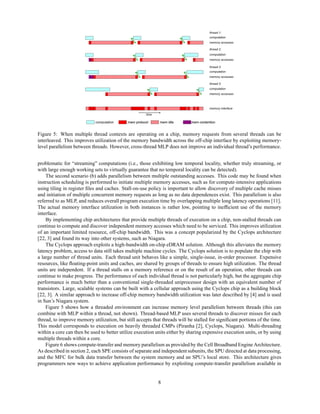 computation mem protocol
mem protocol mem idle
mem idle mem contention
mem contention
computation
memory accesses
computation
memory accesses
computation
memory accesses
computation
memory accesses
memory interface
thread 1:
thread 2:
thread 3:
thread 3:
time
Figure 5: When multiple thread contexts are operating on a chip, memory requests from several threads can be
interleaved. This improves utilization of the memory bandwidth across the off-chip interface by exploiting memory-
level parallelism between threads. However, cross-thread MLP does not improve an individual thread’s performance.
problematic for “streaming” computations (i.e., those exhibiting low temporal locality, whether truly streaming, or
with large enough working sets to virtually guarantee that no temporal locality can be detected).
The second scenario (b) adds parallelism between multiple outstanding accesses. This code may be found when
instruction scheduling is performed to initiate multiple memory accesses, such as for compute-intensive applications
using tiling in register files and caches. Stall-on-use policy is important to allow discovery of multiple cache misses
and initiation of multiple concurrent memory requests as long as no data dependences exist. This parallelism is also
referred to as MLP, and reduces overall program execution time by overlapping multiple long latency operations [11].
The actual memory interface utilization in both instances is rather low, pointing to inefficient use of the memory
interface.
By implementing chip architectures that provide multiple threads of execution on a chip, non-stalled threads can
continue to compute and discover independent memory accesses which need to be serviced. This improves utilization
of an important limited resource, off-chip bandwidth. This was a concept popularized by the Cyclops architecture
[22, 3] and found its way into other systems, such as Niagara.
The Cyclops approach exploits a high-bandwidth on-chip eDRAM solution. Although this alleviates the memory
latency problem, access to data still takes multiple machine cycles. The Cyclops solution is to populate the chip with
a large number of thread units. Each thread unit behaves like a simple, single-issue, in-order processor. Expensive
resources, like floating-point units and caches, are shared by groups of threads to ensure high utilization. The thread
units are independent. If a thread stalls on a memory reference or on the result of an operation, other threads can
continue to make progress. The performance of each individual thread is not particularly high, but the aggregate chip
performance is much better than a conventional single-threaded uniprocessor design with an equivalent number of
transistors. Large, scalable systems can be built with a cellular approach using the Cyclops chip as a building block
[22, 3]. A similar approach to increase off-chip memory bandwidth utilization was later described by [4] and is used
in Sun’s Niagara system.
Figure 5 shows how a threaded environment can increase memory level parallelism between threads (this can
combine with MLP within a thread, not shown). Thread-based MLP uses several threads to discover misses for each
thread, to improve memory utilization, but still accepts that threads will be stalled for significant portions of the time.
This model corresponds to execution on heavily threaded CMPs (Piranha [2], Cyclops, Niagara). Multi-threading
within a core can then be used to better utilize execution units either by sharing expensive execution units, or by using
multiple threads within a core.
Figure 6 shows compute-transfer and memory parallelism as provided by the Cell Broadband Engine Architecture.
As described in section 2, each SPE consists of separate and independent subunits, the SPU directed at data processing,
and the MFC for bulk data transfer between the system memory and an SPU’s local store. This architecture gives
programmers new ways to achieve application performance by exploiting compute-transfer parallelism available in
8
 