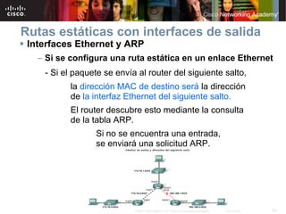Rutas estáticas con interfaces de salida
 Interfaces Ethernet y ARP
   – Si se configura una ruta estática en un enlace Ethernet
    - Si el paquete se envía al router del siguiente salto,
          la dirección MAC de destino será la dirección
          de la interfaz Ethernet del siguiente salto.
          El router descubre esto mediante la consulta
          de la tabla ARP.
                 Si no se encuentra una entrada,
                 se enviará una solicitud ARP.




                            © 2007 Cisco Systems, Inc. Todos los derechos reservados.   Cisco Public   29
 