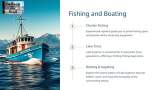 Fishing and Boating
1 Charter Fishing
Experienced captains guide you to prime fishing spots
and provide all the necessary equipment.
2 Lake Trout
Lake Superior is renowned for its abundant trout
populations, offering a thrilling fishing experience.
3 Boating & Kayaking
Explore the serene waters of Lake Superior, discover
hidden coves, and enjoy the tranquility of the
surrounding nature.
 
