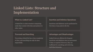 Linked Lists: Structure and
Implementation
What is a Linked List?
A linked list is a data structure comprising
nodes that contain both data and pointers to
other nodes.
Insertion and Deletion Operations
Insertions and deletions can be performed in
O(1) time at any point in the list.
Traversal and Searching
Traversing a linked list has a time complexity
of O(n), and searching can only be done
sequentially.
Advantages and Disadvantages
Linked Lists are efficient for frequent
insertions and deletions since no movement
of data is required. However, they are
inefficient for searching and retrieving
individual elements.
 