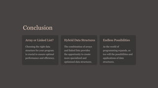 Conclusion
Array or Linked List?
Choosing the right data
structure for your program
is crucial to ensure optimal
performance and efficiency.
Hybrid Data Structures
The combination of arrays
and linked lists provides
the opportunity to create
more specialized and
optimized data structures.
Endless Possibilities
As the world of
programming expands, so
too will the possibilities and
applications of data
structures.
 