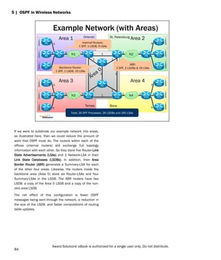 If we were to subdivide our example network into areas,
as illustrated here, then we could reduce the amount of
work that OSPF must do. The routers within each of the
offices (internal routers) still exchange full topology
information with each other. So they store five Router-Link
State Advertisements (LSAs) and 1 Network-LSA in their
Link State Databases (LSDBs). In addition, their Area
Border Router (ABR) generates a Summary-LSA for each
of the other four areas. Likewise, the routers inside the
backbone area (Area 0) store six Router-LSAs and four
Summary-LSAs in the LSDB. The ABR routers have two
LSDB: a copy of the Area 0 LSDB and a copy of the non-
zero area LSDB.
The net effect of this configuration is fewer OSPF
messages being sent through the network, a reduction in
the size of the LSDB, and faster computations of routing
table updates.
5 | OSPF in Wireless Networks
Orlando St. Petersburg
Tampa Boca
Example Network (with Areas)
R1
1
R4
R6
R5
R3
R7
N1 3
3
5
5
5
1
N2 2
2 4
4
4
R9 R11
R10
R8
R12
2
R2
1
R14
R16
R15
R13
R17
N3 3
3
5
5
5
2
2 4
4
4
N4 R19 R21
R20
R18
R22
1 1
1 1
2
Total: 26 SPF Processes, 26 LSDBs and 240 LSAs
Area 1 Area 2
Area 3 Area 4
Internal Routers:
1 SPF, 1 LSDB, 9 LSAs
ABR:
2 SPF, 2 LSDBs & 19 LSAs
Backbone Router:
1 SPF, 1 LSDB, 10 LSAs
Award Solutions Proprietary
84
Award Solutions' eBook is authorized for a single user only. Do not distribute.
 