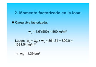2. Momento factorizado en la losa:
Carga viva factorizada:
wL = 1.6*(500) = 800 kg/m²
Luego: wu = wD + wL = 591.54 + 800.0 =
1391.54 kg/m²
wu = 1.39 t/m²⇒
 
