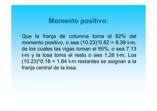 Momento positivo:
Que la franja de columna toma el 82% del
momento positivo, o sea (10.23)*0.82 = 8.39 t-m,
de los cuales las vigas toman el 85%, o sea 7.13
t-m y la losa toma el resto o sea 1.26 t-m. Los
(10.23)*0.18 = 1.84 t-m restantes se asignan a la
franja central de la losa.
 