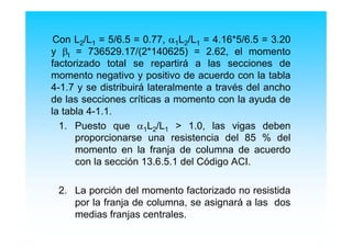 Con L2/L1 = 5/6.5 = 0.77, α1L2/L1 = 4.16*5/6.5 = 3.20
y βt = 736529.17/(2*140625) = 2.62, el momento
factorizado total se repartirá a las secciones de
momento negativo y positivo de acuerdo con la tabla
4-1.7 y se distribuirá lateralmente a través del ancho
de las secciones críticas a momento con la ayuda de
la tabla 4-1.1.
1. Puesto que α1L2/L1 > 1.0, las vigas deben
proporcionarse una resistencia del 85 % del
momento en la franja de columna de acuerdo
con la sección 13.6.5.1 del Código ACI.
2. La porción del momento factorizado no resistida
por la franja de columna, se asignará a las dos
medias franjas centrales.
 