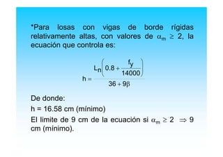 *Para losas con vigas de borde rígidas
relativamente altas, con valores de αm ≥ 2, la
ecuación que controla es:
De donde:
h = 16.58 cm (mínimo)
El limite de 9 cm de la ecuación si αm ≥ 2 ⇒ 9
cm (mínimo).
h
Ln 0.8
fy
14000
36 9
=
+
+
⎛
⎝
⎜
⎞
⎠
⎟
β
 