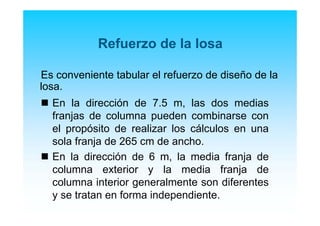 Refuerzo de la losa
Es conveniente tabular el refuerzo de diseño de la
losa.
En la dirección de 7.5 m, las dos medias
franjas de columna pueden combinarse con
el propósito de realizar los cálculos en una
sola franja de 265 cm de ancho.
En la dirección de 6 m, la media franja de
columna exterior y la media franja de
columna interior generalmente son diferentes
y se tratan en forma independiente.
 