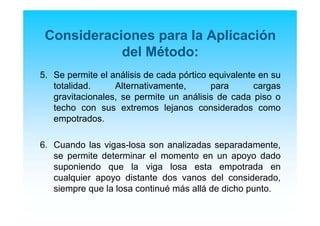 Consideraciones para la Aplicación
del Método:
5. Se permite el análisis de cada pórtico equivalente en su
totalidad. Alternativamente, para cargas
gravitacionales, se permite un análisis de cada piso o
techo con sus extremos lejanos considerados como
empotrados.
6. Cuando las vigas-losa son analizadas separadamente,
se permite determinar el momento en un apoyo dado
suponiendo que la viga losa esta empotrada en
cualquier apoyo distante dos vanos del considerado,
siempre que la losa continué más allá de dicho punto.
 