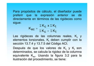 Para propósitos de cálculo, el diseñador puede
preferir que la expresión anterior se dé
directamente en términos de las rigideces como
sigue:
Las rigideces de las columnas reales, Kc y
elementos torsionales, Kt deben cumplir con la
sección 13.7.4 y 13.7.5 del Código ACI.
Después de que los valores de Kc y Kt son
determinados, se calcula la rigidez de la columna
equivalente Kec. Usando la figura 3.2 para la
ilustración del procedimiento, se tiene:
K
K x K
K Kec
c t
c t
=
+
Σ Σ
Σ Σ
 