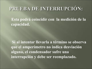 Esta podrá coincidir con  la medición de la capacidad.  Si al intentar llevarla a término se observa que el amperímetro no indica desviación alguna, el condensador sufre una interrupción y debe ser reemplazado. 