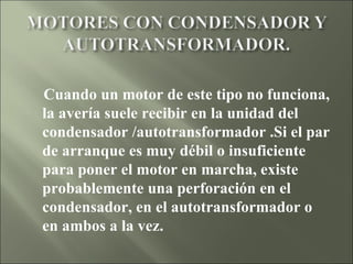 Cuando un motor de este tipo no funciona, la avería suele recibir en la unidad del condensador /autotransformador .Si el par de arranque es muy débil o insuficiente para poner el motor en marcha, existe probablemente una perforación en el condensador, en el autotransformador o en ambos a la vez.      