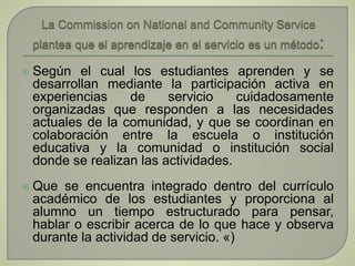  Según el cual los estudiantes aprenden y se
desarrollan mediante la participación activa en
experiencias de servicio cuidadosamente
organizadas que responden a las necesidades
actuales de la comunidad, y que se coordinan en
colaboración entre la escuela o institución
educativa y la comunidad o institución social
donde se realizan las actividades.
 Que se encuentra integrado dentro del currículo
académico de los estudiantes y proporciona al
alumno un tiempo estructurado para pensar,
hablar o escribir acerca de lo que hace y observa
durante la actividad de servicio. «)
 