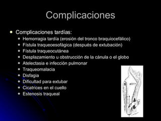 Complicaciones Complicaciones tardías: Hemorragia tardía (erosión del tronco braquiocefálico) Fístula traqueoesofágica (después de extubación) Fístula traqueocutánea Desplazamiento u obstrucción de la cánula o el globo Atelectasia e infección pulmonar Traqueomalacia Disfagia Dificultad para extubar Cicatrices en el cuello Estenosis traqueal 