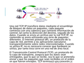 Una red TCP/IP transfiere datos mediante el ensamblaje
de bloques de datos en paquetes, cada paquete
comienza con una cabecera que contiene información de
control; tal como la dirección del destino, seguido de los
datos. Cuando se envía un archivo por la red TCP/IP, su
contenido se envía utilizando una serie de paquetes
diferentes. El Internet protocol (IP), un protocolo de la
capa de red, permite a las aplicaciones ejecutarse
transparentemente sobre redes interconectadas. Cuando
se utiliza IP, no es necesario conocer que hardware se
utiliza, por tanto ésta corre en una red de área local.
El Transmissión Control Protocol (TCP); un protocolo de
la capa de transporte, asegura que los datos sean
entregados, que lo que se recibe, sea lo que se pretendía
enviar y que los paquetes que sean recibidos en el orden
en que fueron enviados. TCP terminará una conexión si
 