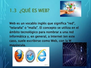 1.3 ¿QUÉ ES WEB?
Web es un vocablo inglés que significa “red”,
“telaraña” o “malla”. El concepto se utiliza en el
ámbito tecnológico para nombrar a una red
informática y, en general, a Internet (en este
caso, suele escribirse como Web, con la W
mayúscula.
 