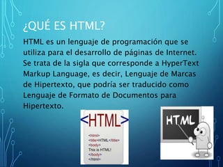 ¿QUÉ ES HTML?
HTML es un lenguaje de programación que se
utiliza para el desarrollo de páginas de Internet.
Se trata de la sigla que corresponde a HyperText
Markup Language, es decir, Lenguaje de Marcas
de Hipertexto, que podría ser traducido como
Lenguaje de Formato de Documentos para
Hipertexto.
 