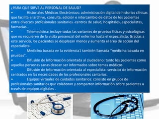 ¿PARA QUE SIRVE AL PERSONAL DE SALUD?
• Historiales Médicos Electrónicos: administración digital de historias clínicas
que facilita el archivo, consulta, edición e intercambio de datos de los pacientes
entre diversos profesionales sanitarios -centros de salud, hospitales, especialistas,
farmacias-.
• Telemedicina: incluye todas las variantes de pruebas físicas y psicológicas
que no requieren de la visita presencial del enfermo hasta el especialista. Gracias a
este servicio, los pacientes se desplazan menos y aumenta el área de acción del
especialista.
• Medicina basada en la evidencia1 también llamada “medicina basada en
pruebas".
• Difusión de Información orientada al ciudadano: tanto los pacientes como
aquellas personas sanas desean ser informados sobre temas médicos.
• Difusión de Información orientada al especialista: servicios de información
centrados en las necesidades de los profesionales santarios.
• Equipos virtuales de cuidados sanitarios: consiste en grupos de
profesionales sanitarios que colaboran y comparten información sobre pacientes a
través de equipos digitales .
 