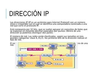 DIRECCIÓN IP
Las direcciones IP (IP es un acrónimo para Internet Protocol) son un número
único e irrepetible con el cual se identifica una computadora conectada a una
red que corre el protocolo IP.
Está compuesta por 32 bits, que se suelen agrupar en conjuntos de bytes que
se expresan en notación decimal separados por puntos. Dentro de una
dirección ip podemos distinguir dos partes:
El número de red. Las redes están clasificadas, según sus tamaños en tres
grandes categorías: clase A, B y C. los primeros bits de la dirección indican el
tipo de red.
El número de nodo. Este número identifica a cada computadora dentro de una
red.
 