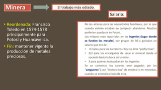 Minera
• Reordenada: Francisco
Toledo en 1574-1578
principalmente para
Potosí y Huancavelica.
• Fin: mantener vigente la
producción de metales
preciosos.
El trabajo más odiado.
No les alcanza para las necesidades familiares, por lo que
cuando volvían estaban en completo abandono. Muchos
preferían quedarse en Potosí.
Los mitayos eran repartidos en los ingenios (lugar donde
se funden los metales) por grupos de 50 y ganaban un
salario que era de:
• 4 reales para los barreteros–hoy se diría “perforistas”.
• 3/2 para los encargados de sacar el mineral desde el
socavón hasta la boca de la mina.
• 3 para quienes trabajaban en los ingenios.
En un comienzo los salarios eran pagados por los
“azogueros”) con “motoncitos” de mineral y en monedas,
cuando se extendió el uso de esta.
Salario:
 