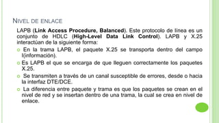 NIVEL DE ENLACE
LAPB (Link Access Procedure, Balanced). Este protocolo de línea es un
conjunto de HDLC (High-Level Data Link Control). LAPB y X.25
interactúan de la siguiente forma:
 En la trama LAPB, el paquete X.25 se transporta dentro del campo
I(información).
 Es LAPB el que se encarga de que lleguen correctamente los paquetes
X.25.
 Se transmiten a través de un canal susceptible de errores, desde o hacia
la interfaz DTE/DCE.
 La diferencia entre paquete y trama es que los paquetes se crean en el
nivel de red y se insertan dentro de una trama, la cual se crea en nivel de
enlace.
 
