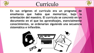 Currículo
En sus orígenes el currículo era un programa de
enseñanza que había que memorizar, bajo la
orientación del maestro. El currículo se concretó en un
documento en el que los aprendizajes, esencialmente
conocimientos, se ordenarían siguiendo una secuencia
sistemática e inflexible.
 
