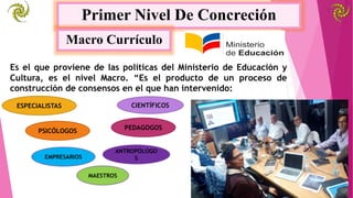 Primer Nivel De Concreción
Macro Currículo
Es el que proviene de las políticas del Ministerio de Educación y
Cultura, es el nivel Macro. “Es el producto de un proceso de
construcción de consensos en el que han intervenido:
CIENTÍFICOSESPECIALISTAS
PEDAGOGOSPSICÓLOGOS
ANTROPÓLOGO
SEMPRESARIOS
MAESTROS
 