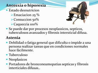 Anorexia o hiporexia
 Estado desnutricion
Emaciacion 25 %
Consuccion 50%
Caqueccia 100%
 Se puede dar por procesos neoplassicos, septicos,
tuberculosos avanzados y fibrosis intersticial difusa.
Astenia
 Debilidad o fatiga general que dificulta o impide a una
persona realizar tareas que en condiciones normales
hace fácilmente.
 Tuberculoso
 Neoplasicos
 Portadores de bronconeumopatias septicas y fibrosis
interticiales difusas..
 
