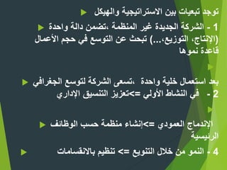 ‫والهيكل‬ ‫االستراتيجية‬ ‫بين‬ ‫تبعيات‬ ‫توجد‬
 1-‫واحدة‬ ‫دالة‬ ‫،تضمن‬ ‫المنظمة‬ ‫غير‬ ‫الجديدة‬ ‫الشركة‬
(،‫التوزيع‬ ،‫اإلنتاج‬)...‫األعمال‬ ‫حجم‬ ‫في‬ ‫التوسع‬ ‫عن‬ ‫تبحث‬
‫نموها‬ ‫قاعدة‬

 ‫الجغرافي‬ ‫لتوسع‬ ‫الشركة‬ ‫،تسعى‬ ‫واحدة‬ ‫خلية‬ ‫استعمال‬ ‫بعد‬
‫األولي‬ ‫النشاط‬ ‫في‬=>‫اإلداري‬ ‫التنسيق‬ ‫تعزيز‬ 2-

 ‫اإلندماج‬‫العمودي‬=>‫الوظائف‬ ‫حسب‬ ‫منظمة‬ ‫إنشاء‬
‫الرئيسية‬
 ‫التنويع‬ ‫خالل‬ ‫من‬ ‫النمو‬=>‫باالنقسامات‬ ‫تنظيم‬ - 4
 