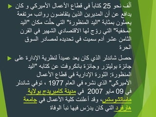  ‫نحو‬ ‫ف‬ّ‫أل‬25‫كان‬ ‫و‬ ‫األميركي‬ ‫األعمال‬ ‫قطاع‬ ‫في‬ ‫ا‬‫ا‬‫كتاب‬
‫مرتفع‬ ‫رواتب‬ ‫يتقاضون‬ ‫الذين‬ ‫المديرين‬ ‫أن‬ ‫عن‬ ‫يدافع‬‫ة‬
‫بمثابة‬ ‫يعملون‬"‫المنظورة‬ ‫اليد‬"‫مكان‬ ‫ت‬ّ‫حل‬ ‫التي‬"‫اليد‬
‫المخفية‬"‫القرن‬ ‫في‬ ‫الشهير‬ ‫االقتصادي‬ ‫لها‬ ‫ج‬ ّ‫رو‬ ‫التي‬
‫عشر‬ ‫الثامن‬‫السوق‬ ‫لمصادر‬ ‫تحديده‬ ‫في‬ ‫سميت‬ ‫آدم‬
‫الحرة‬
 ‫على‬ ‫اإلدارة‬ ‫لنظرية‬ ‫ا‬‫ا‬‫عميد‬ ‫يعد‬ ‫كان‬ ‫الذي‬ ‫شاندلر‬ ‫حصل‬
‫جائزة‬‫بوليتزر‬‫وجائزة‬‫بانكروفت‬‫كتابه‬ ‫عن‬"‫اليد‬
‫المنظورة‬:‫األعمال‬ ‫قطاع‬ ‫في‬ ‫اإلدارية‬ ‫الثورة‬
‫األميركي‬"‫العام‬ ‫في‬ ‫نشره‬ ‫الذي‬1977‫شاندلر‬ ‫توفي‬ ،
‫في‬09‫مايو‬2007‫في‬
‫في‬ ‫األعمال‬ ‫كلية‬ ‫أعلنت‬ ‫وقد‬ ،
‫الوفاة‬ ‫نبأ‬ ‫فيها‬ ‫س‬ّ‫يدر‬ ‫كان‬ ‫التي‬
 