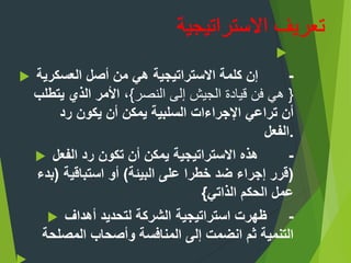 
 -‫العسكرية‬ ‫أصل‬ ‫من‬ ‫هي‬ ‫االستراتيجية‬ ‫كلمة‬ ‫إن‬
{‫النصر‬ ‫إلى‬ ‫الجيش‬ ‫قيادة‬ ‫فن‬ ‫هي‬}‫يتطلب‬ ‫الذي‬ ‫األمر‬ ،
‫رد‬ ‫يكون‬ ‫أن‬ ‫يمكن‬ ‫السلبية‬ ‫اإلجراءات‬ ‫تراعي‬ ‫أن‬
‫.الفعل‬
 -‫الفعل‬ ‫رد‬ ‫تكون‬ ‫أن‬ ‫يمكن‬ ‫االستراتيجية‬ ‫هذه‬
(‫البيئة‬ ‫على‬ ‫خطرا‬ ‫ضد‬ ‫إجراء‬ ‫قرر‬)‫استباقية‬ ‫أو‬(‫بدء‬
‫الذاتي‬ ‫الحكم‬ ‫عمل‬}
 -‫أهداف‬ ‫لتحديد‬ ‫الشركة‬ ‫استراتيجية‬ ‫ظهرت‬
‫المصلحة‬ ‫وأصحاب‬ ‫المنافسة‬ ‫إلى‬ ‫انضمت‬ ‫ثم‬ ‫التنمية‬
 