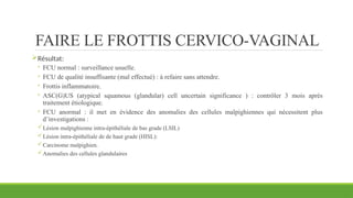 FAIRE LE FROTTIS CERVICO-VAGINAL
Résultat:
◦ FCU normal : surveillance usuelle.
◦ FCU de qualité insuffisante (mal effectué) : à refaire sans attendre.
◦ Frottis inflammatoire.
◦ ASC(G)US (atypical squamous (glandular) cell uncertain significance ) : contrôler 3 mois après
traitement étiologique.
◦ FCU anormal : il met en évidence des anomalies des cellules malpighiennes qui nécessitent plus
d’investigations :
Lésion malpighienne intra-épithéliale de bas grade (LSIL)
Lésion intra-épithéliale de de haut grade (HISL):
Carcinome malpighien.
Anomalies des cellules glandulaires
 