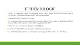 EPIDEMIOLOGIE
Avec 2 835 nouveaux cas par an estimés en 2017 le cancer invasif du col de l’utérus se situe au
12e rang des localisations de cancer chez la femme en France,
mais au deuxième rang dans le monde.
Le nombre de nouveaux cas est en baisse constante depuis 20 ans grâce au dépistage par frottis
et aujourd’hui par la recherche d’une infection génitale par HPV.
L’âge moyen au moment du diagnostic est de 51 ans,
mais il survient une fois sur deux chez des femmes plus jeunes.
La mortalité a diminué mais ce cancer était encore responsable en 2017 de 1 084 décès.
 