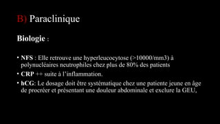 B) Paraclinique
Biologie :
• NFS : Elle retrouve une hyperleucocytose (>10000/mm3) à
polynucléaires neutrophiles chez plus de 80% des patients
• CRP ++ suite à l’inflammation.
• hCG: Le dosage doit être systématique chez une patiente jeune en âge
de procréer et présentant une douleur abdominale et exclure la GEU,
 