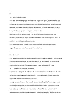 73
74
10.2 Descarga o Escaneado
Esta fase,consiste enque pormediode este dispositivoóptico,losdocumentosque
ingresanal SegundoRegistrode laPropiedad,quedandebidamenteidentificados,por
mediode unnúmerodeterminadoque se lesasigna,endondese especificalafecha,
hora, minutosysegundosdel ingresodel documento.
Al ser escaneadoel documento,se captael contenidoíntegrodel mismo,yla
informaciónobtenidaesingresadaal bancode datosdel sistemaregistral,locual se
archivara pormediode losdiscosópticos.
Esta fase se realizacon el finde llevaruncontrol para lasnuevasoperaciones
regístralesque hande realizarse endichainstitución.
75
10.3 Operación
Esta fase permite que losexpedientespresentadosencaja,se repartano distribuyana
cada uno de losoperadoresdel SegundoRegistrode laPropiedad,de unamanera
proporcional,existiendodosclasesde repartoaoperadores,siendoellos:
10.3.1 Reparto ElectrónicoaOperadores
Los procesosde RepartoElectrónicoaOperadores,facilitanel control yrespetode la
procedenciade losexpedientes,encuantoasu fechay hora de ingresoal Segundo
Registrode laPropiedad,pormediode lacaja.
Estos procesosutilizanunalgoritmode reparto,locual significa“Primeroque entra,
Primeroque se reparte”garantizandoal operadorregistral dostiposprincipalesde
fuente de reparto:Primero,losdocumentosde ValorAlto(que generanmásde
Q.10,000.00 de honorariosparael Registro),que son“empujados”segúnel ordende
 