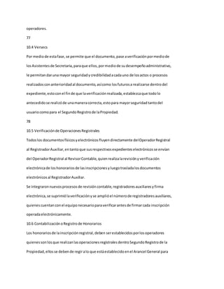operadores.
77
10.4 Versecs
Por mediode estafase,se permite que el documento,pase averificaciónpormediode
losAsistentesde Secretaria,paraque ellos,pormediode sudesempeñoadministrativo,
le permitandaruna mayor seguridadycredibilidadacadauno de losactos o procesos
realizadosconanterioridadal documento,asícomo losfuturosa realizarse dentrodel
expediente,estoconel finde que laverificaciónrealizada,establezcaque todolo
antecedidose realizóde unamaneracorrecta,estopara mayorseguridadtantodel
usuariocomopara el SegundoRegistrode laPropiedad.
78
10.5 Verificaciónde OperacionesRegistrales
Todoslos documentosfísicosyelectrónicosfluyendirectamente delOperadorRegistral
al RegistradorAuxiliar,entantoque susrespectivosexpedienteselectrónicosse envían
del OperadorRegistral al RevisorContable,quienrealizalarevisiónyverificación
electrónicade loshonorariosde lasinscripcionesyluegotrasladalosdocumentos
electrónicosal RegistradorAuxiliar.
Se integraronnuevosprocesosde revisióncontable,registradoresauxiliaresyfirma
electrónica,se suprimiólaverificaciónyse amplióel númerode registradoresauxiliares,
quienescuentanconel equiponecesarioparaverificarantesde firmarcada inscripción
operadaelectrónicamente.
10.6 ContabilizaciónoRegistrode Honorarios
Los honorariosde lainscripciónregistral,deben serestablecidosporlosoperadores
quienessonlosque realizanlasoperacionesregistralesdentroSegundoRegistrode la
Propiedad,ellosse debende regiralo que estáestablecidoenel Arancel General para
 