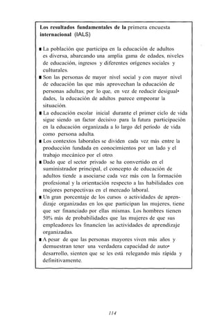 Los resultados fundamentales de la primera encuesta
internacional (IALS)
■ La población que participa en la educación de adultos
es diversa, abarcando una amplia gama de edades, niveles
de educación, ingresos y diferentes orígenes sociales y
culturales.
■ Son las personas de mayor nivel social y con mayor nivel
de educación las que más aprovechan la educación de
personas adultas; por lo que, en vez de reducir desigual•
dades, la educación de adultos parece empeorar la
situación.
■ La educación escolar inicial durante el primer ciclo de vida
sigue siendo un factor decisivo para la futura participación
en la educación organizada a lo largo del período de vida
como persona adulta.
■ Los contextos laborales se dividen cada vez más entre la
producción fundada en conocimientos por un lado y el
trabajo mecánico por el otro.
■ Dado que el sector privado se ha convertido en el
suministrador principal, el concepto de educación de
adultos tiende a asociarse cada vez más con la formación
profesional y la orientación respecto a las habilidades con
mejores perspectivas en el mercado laboral.
■ Un gran porcentaje de los cursos o actividades de apren- ·
dizaje organizadas en los que participan las mujeres, tiene
que ser financiado por ellas mismas. Los hombres tienen
50% más de probabilidades que las mujeres de que sus
empleadores les financíen las actividades de aprendizaje
organizadas.
■ A pesar de que las personas mayores viven más años y
demuestran tener una verdadera capacidad de auto•
desarrollo, sienten que se les está relegando más rápida y
definitivamente.
114
 