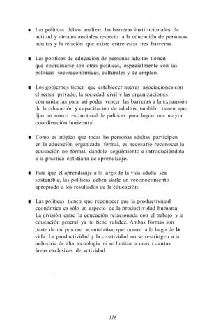 ■ Las políticas deben analizar las barreras institucionales, de
actitud y circunstanciales respecto a la educación de personas
adultas y la relación que existe entre estas tres barreras.
■ Las políticas de educación de personas adultas tienen
. que coordinarse con otras políticas, especialmente con las
políticas socioeconómicas, culturales y de empleo.
■ Los gobiernos tienen que establecer nuevas asociaciones con
el sector privado, la sociedad civil y las organizaciones
comunitarias para así poder vencer las barreras a la expansión
de la educación y capacitación de adultos; también tienen que
fijar un marco estructural de políticas para lograr una mayor
coordinación horizontal.
■ Como es utópico que todas las personas adultas participen
en la educación organizada formal, es necesario reconocer la
educación no formal, dándole seguimiento e introduciéndola
a la práctica cotidiana de aprendizaje.
■ Para que el aprendizaje a lo largo de la vida adulta sea
sostenible, las políticas deben darle un reconocimiento
apropiado a los resultados de la educación.
■ Las políticas tienen que reconocer que la productividad
económica es sólo un aspecto de la productividad humana.
La división entre la educación relacionada con el trabajo y la
educación general ya no tiene validez. Ambas formas son
parte de un proceso acumulativo que ocurre a lo largo de la
vida. La productividad y la creatividad no se restringen a la
industria de alta tecnología ni se limitan a unas cuantas
áreas exclusivas de actividad.
116
 