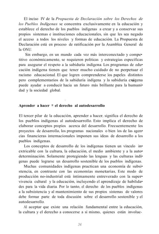 El inciso IV de la Propuesta de Declaración sobre los Derechos de
los Pueblos Indígenas se concentra exclusivamente en la educación y
establece el derecho de los pueblos indígenas a crear y a conservar sus
propios sistemas e instituciones educacionales, sin que les sea negado
el acceso a todos los niveles y formas de educación. La Propuesta de
Declaración está en proceso de ratificación por la Asamblea General de
la ONU.
Sin embargo, en un mundo cada vez más interconectado y compe•
titivo económicamente, se requieren políticas y estrategias específicas
para asegurar el respeto a la sabiduría indígena. Los programas de edu•
cación indígena tienen que tener mucho cuidado de no perpetuar el
racismo educacional. El que logren comprenderse los papeles distintos
pero complementarios de la sabiduría indígena y la sabiduría exógena
puede ayudar a conducir hacia un futuro más brillante para la humani•
dad y la sociedad global.
Aprender a hacer = el derecho al autodesarrollo
El tercer pilar de la educación, aprender a hacer, significa el derecho de
los pueblos indígenas al autodesarrollo. Esto implica el derecho de
elaborar conceptos propios acerca del desarrollo. Frecuentemente los
proyectos de desarrollo, los programas nacionales o bien los de las agen•
cias financieras internacionales imponen sus ideas de desarrollo a los
pueblos indígenas.
Los conceptos de desarrollo de los indígenas tienen un vínculo in•
extricable con la cultura, la educación, el medio ambiente y a la auto•
determinación. Solamente protegiendo las lenguas y las culturas indí•
genas puede lograrse un desarrollo sostenible de los pueblos indígenas.
Muchas comunidades indígenas practican una economía de subsi•
stencia, en contraste con las economías monetarias, Este modo de
producción no-industrial está íntimamente entreverado con la super•
vivencia cultural y la educación, incluyendo el aprendizaje de habilida•
des para la vida diaria. Por lo tanto, el derecho de los pueblos indígenas
a la subsistencia y al mantenimiento de sus propios sistemas de valores
debe formar parte de toda discusión sobre el desarrollo sostenible y el
autodesarrollo.
Al aceptar que existe una relación fundamental entre la educación,
la cultura y el derecho a conocerse a sí mismo, quienes están involuc-
34
 