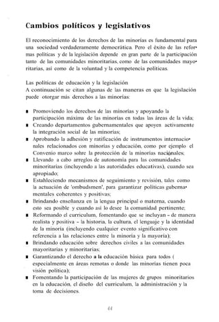 Cambios políticos y legislativos
El reconocimiento de los derechos de las minorías es fundamental para
una sociedad verdaderamente democrática. Pero el éxito de las refor•
mas políticas y de la legislación depende en gran parte de la participación
tanto de las comunidades minoritarias, como de las comunidades mayo•
ritarias, así como de la voluntad y la competencia políticas.
Las políticas de educación y la legislación
A continuación se citan algunas de las maneras en que la legislación
puede otorgar más derechos a las minorías:
■ Promoviendo los derechos de las minorías y apoyando la
participación máxima de las minorías en todas las áreas de la vida;
■ Creando departamentos gubernamentales que apoyen activamente
la integración social de las minorías;
■ Aprobando la adhesión y ratificación de instrumentos internacio•
nales relacionados con minorías y educación, como por ejemplo el
Convenio marco sohre la protección de la minorías naciónales;
■ Llevando a cabo arreglos de autonomía para las comunidades
minoritarias (incluyendo a las autoridades educativas), cuando sea
apropiado;
■ Estahleciendo mecanismos de seguimiento y revisión, tales como
la actuación de 'ombudsmen', para garantizar políticas guberna•
mentales coherentes y positivas;
■ Brindando enseñanza en la lengua principal o materna, cuando
esto sea posible y cuando así lo desee la comunidad pertinente;
■ Reformando el curriculum, fomentando que se incluyan - de manera
realista y positiva - la historia, la cultura, el lenguaje y la identidad
de la minoría (incluyendo cualquier evento significativo con
referencia a las relaciones entre la minoría y la mayoría);
■ Brindando educación sobre derechos civiles a las comunidades
mayoritarias y minoritarias;
■ Garantizando el derecho a la educación básica para todos (
especialmente en áreas remotas o donde las minorías tienen poca
visión política);
■ Fomentando la participación de las mujeres de grupos minoritarios
en la educación, el diseño del curriculum, la administración y la
toma de decisiones.
44
 