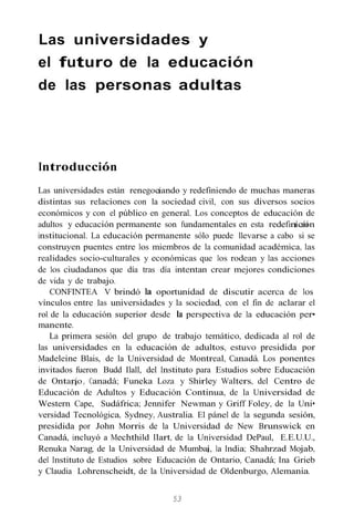 Las universidades y
el futuro de la educación
de las personas adultas
Introducción
Las universidades están renegocíando y redefiniendo de muchas maneras
distintas sus relaciones con la sociedad civil, con sus diversos socios
económicos y con el público en general. Los conceptos de educación de
adultos y educación permanente son fundamentales en esta redefinícíón
institucional. La educación permanente sólo puede llevarse a cabo si se
construyen puentes entre los miembros de la comunidad académica, las
realidades socio-culturales y económicas que los rodean y las acciones
de los ciudadanos que día tras día intentan crear mejores condiciones
de vida y de trabajo.
CONFINTEA V brindó la oportunidad de discutir acerca de los
vínculos entre las universidades y la sociedad, con el fin de aclarar el
rol de la educación superior desde la perspectiva de la educación per•
manente.
La primera sesión del grupo de trabajo temático, dedicada al rol de
las universidades en la educación de adultos, estuvo presidida por
Madeleine Blais, de la Universidad de Montreal, Canadá. Los ponentes
invitados fueron Budd Ilall, del Instituto para Estudios sobre Educación
de Ontarío, Canadá; Funeka Loza y Shirley Walters, del Centro de
Educación de Adultos y Educación Continua, de la Universidad de
Western Cape, Sudáfrica; Jennifer Newman y Griff Foley, de la Uni•
versidad Tecnológica, Sydney, Australia. El pánel de la segunda sesión,
presidida por John Morris de la Universidad de New Brunswick en
Canadá, incluyó a Mechthild Ilart, de la Universidad DePaul, E.E.U.U.,
Renuka Narag, de la Universidad de Mumbaí, la India; Shahrzad Mojab,
del Instituto de Estudios sobre Educación de Ontario, Canadá; Ina Grieb
y Claudia Lohrenscheidt, de la Universidad de Oldenburgo, Alemania.
53
 