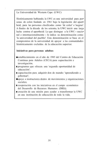 La Universidad de Western Cape (UWC)
Ilistóricamente hablando, la UWC es una universidad para per•
sonas de color, fundada en 1961 bajo la legislación del apart•
heid, para las personas clasificadas como 'de color' o 'negras'.
A finales de la década de los setenta, la UWC inició una larga
lucha contra el apartheid. Lo que distingue a la UWC - nacio•
nal e internacionalmente - lo indica su denominación como
'la universidad del pueblo'. Esta denominación se basa en el
compromiso de la universidad de apoyar a las comunidades
históricamente excluídas de la educación superior.
Iniciativas para personas adultas:
■establecimiento en el año de 1985 del Centro de Educación
Continua para Adultos (CECA) para capacitación e
investigación;
■ programas que ofrecen una 'segunda oportunidad de
educación';
■ capacitación para adquirir don de mando: 'aprendiendo a
gobernar';
■apoyo a instructores dentro de movimientos y organizaciones
sociales;
■ cooperación con las iniciativas en el campo económico
del Desarrollo de Recursos Humanos (DRIi);
■ creación de una misión para ayudar a transformar la UWC
en una institución de educación de toda la vida.
58
 