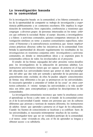 La investigación basada
en la comunidad
En la investigación basada en la comunidad, a los líderes comunales se
les da la oportunidad de compartir su trabajo de investigación y expe•
riencia públicamente y en contextos escolares. Ello implica la orga•
nización de seminarios, foros especiales, conferencias y reuniones que
congregan a diversos grupos de personas interesadas en los temas críti•
cos que enfrenta la sociedad. Reúne al cuerpo docente, a investigadores
y a líderes o activistas comunales, quienes comparten intereses de in•
vestigación similares en torno a asuntos comunitarios específicos, tales
como el bienestar y la autosuficiencia económica, que tienen implica•
ciones prácticas directas sobre las iniciativas de la comunidad. Esto
brinda la oportunidad de discutir regularmente los resultados de las
investigaciones en reuniones conjuntas entre investigadores y activistas
comunales, en donde se intercambian ideas y se exponen para lo
comentados críticos de todos los involucrados en el proyecto.
El estudio de las formas sojuzgadas del saber presenta varios desafíos
para los investigadores de la educación de personas adultas. Los
instructores universitarios tienen que ser capaces de ponerse en el lugar
del educando. Las universidades tienen que poner en duda los paradig•
mas del saber que dan todo por sentado y aprender de las personas que
generalmente están excluídas de ellos. Se pueden adquirir conocimientos
de formas muy diferentes a las que se promueven en las universidades.
Es necesario aprender a entender el 'orden de las cosas' en otros con•
textos culturales. A 1 mismo tiempo, las universidades y la vida acadé•
mica son útiles para conceptualizar y analizar las descripciones de las
comunidades.
La investigación comunitaria reconoce que tanto la enseñanza como
el aprendizaje se llevan a cabo tanto en el mundo de la comunidad como
en el de la universidad. Cuando tratan con personas que son de culturas
diferentes que piensan y teorizan de manera diferente, los instructores
de adultos tienen que aprender a ponerse en el lugar de los educandos.
Cuando las fuentes de conocimiento se localizan y se codifican fuera de
las universidades, es necesario reinterpretar muchas de las teorías.
El investigador tiene que ser un verdadero partícipe de la comunidad,
o al menos estar viviendo en ella, con el fin de aprender su lengua y
obtener acceso a su sabiduría.
63
 