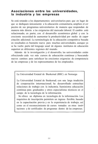 Asociaciones entre las universidades,
la industria y las empresas
Se está retando a los departamentos universitarios para que en lugar de
que se dediquen únicamente a la educación comunitaria, amplíen el es•
pectro de sus programas universitarios de manera que respondan de
manera más directa a las exigencias del mercado laboral. El cambio está
relacionado, en parte, con el desarrollo económico global y con la
creciente necesidad de aumentar la productividad por medio de capa•
citación adicional. La terminología de la educación competitiva basada
en resultados es bastante nueva para muchas universidades, aunque ya
se ha vuelto parte del lenguaje usual de algunos institutos de educación
superior en diferentes regiones del mundo.
Además de la investigación y el desarrollo, las universidades están
ofreciendo cada vez más cursos de educación continua y buscando
nuevos caminos para satisfacer las crecientes exigencias de competencia
de las empresas y de los representantes de los empleados.
La Universidad Estatal de Buskerud (BSC) en Noruega
La Universidad Estatal de Buskerud, con una larga tradición
de cooperación internacional, ha desarrollado estrechas
relaciones de trabajo con la industria. Suministra educación
continua para graduados y otros especialistas técnicos en el
campo de la tecnología de la información.
Se ofrece un diploma en tecnología de la información. Los
requisitos de inscripción permiten un ingreso flexible, basado
en la capacitación previa y en la experiencia de trabajo, así
como en el reconocimiento de cursos tomados en otras insti•
tuciones y de certificados de programas dentro de las empresas.
64
 