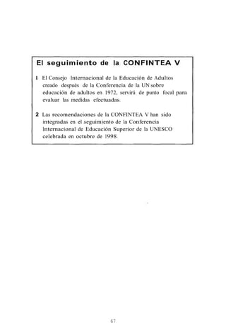 El seguimiento de la CONFINTEA V
1 El Consejo Internacional de la Educación de Adultos
creado después de la Conferencia de la UN sobre
educación de adultos en 1972, servirá de punto focal para
evaluar las medidas efectuadas.
2 Las recomendaciones de la CONFINTEA V han sido
integradas en el seguimiento de la Conferencia
Internacional de Educación Superior de la UNESCO
celebrada en octubre de 1998.
67
 