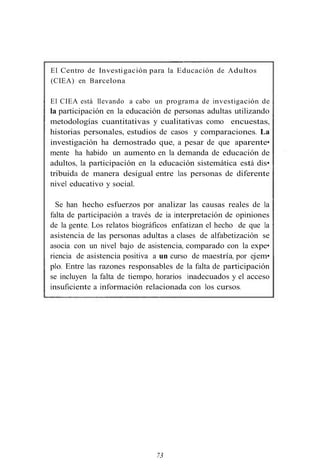 El Centro de Investigación para la Educación de Adultos
(CIEA) en Barcelona
El CIEA está llevando a cabo un programa de investigación de
la participación en la educación de personas adultas utilizando
metodologías cuantitativas y cualitativas como encuestas,
historias personales, estudios de casos y comparaciones. La
investigación ha demostrado que, a pesar de que aparente•
mente ha habido un aumento en la demanda de educación de
adultos, la participación en la educación sistemática está dis•
tribuida de manera desigual entre las personas de diferente
nivel educativo y social.
Se han hecho esfuerzos por analizar las causas reales de la
falta de participación a través de ia interpretación de opiniones
de la gente. Los relatos biográficos enfatizan el hecho de que la
asistencia de las personas adultas a clases de alfabetización se
asocia con un nivel bajo de asistencia, comparado con la expe•
riencia de asistencia positiva a un curso de maestría, por ejem•
plo. Entre las razones responsables de la falta de participación
se incluyen la falta de tiempo, horarios inadecuados y el acceso
insuficiente a información relacionada con los cursos.
73
 